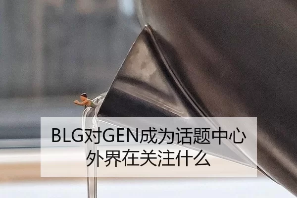 BLG对GEN成为话题中心 外界在关注什么